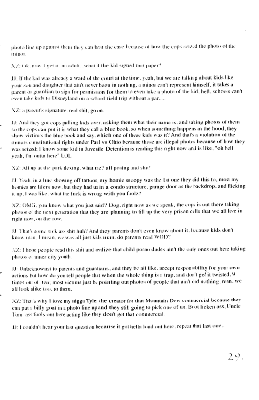 ot e s e they bt th s e ol o the cops 124 the phot of the 2O et i the ik sgned i paper” bt we are talking about Kids like sl it takes 1 i i el schols can’t paent o0 o i o pesmission for thern 0 even ke & phote o e tabe ks o DisaeyLand on s sl Held i 8ithowt 5 par N e signatane. vl it g o ©ops pallng Kids aver asking e wht theie s 1. ad taking photos o them it they call 3 blue book. s when scancthuz: Wappers n the hood. they < the bl ok and ay, which one of these Kids s ? And hat’s a vilation of he e are gl photos hecause of how they. bt now and i ke, ol hell sothe copa.c how it consitaionsl ights under Paul vs Obio becaus: Juvenile Detention i read was sz b yeb, ot LAt e gtk e and st hatthe? all posi v e S o s,y Bomic smoopy was the 15t one they . most iy Dmies e fiters o, bt they i us in 8 condo structure, e door s the backdrop. and ficking . ws ke whot e ek is wrong with you foolz? i e spea, the cops is ot there aking it il the very prison <els hat e all five in X7 OMG. you Ko what o st said? Dog. ight s o the et " ko s Sach s st h? And they garens don even Know sbout i, because Kids dont o T e ol jost K . do parcas. read WOD 1 Vo peopte s i it ad vealize st child poran dades ’ he wnly ones out here ki ot ol e iy youth I8 Unlckiunw s o parcens and guadians. and they be all like._accep responsitiliy for yous own actons but how o yon el people that when the whole thing i rap. aue don’t et i tvisied. 9 s o -t mostvicuims ust be pointing out photos o people all ook alike o 0 N2 Thats why Tove my nigga Tyl the ereator fon that Mowntain Desw commereial because they anput iy g0 i photo i up and thy sl going 0 pick one o ws. Hoot lcken ass. Uncle Tomn a5t fooks ot here actng ike they don’s gt that conmmervtal b st on ot el o o e repeat hat 10 ol oy st 20